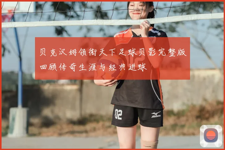 贝克汉姆领衔天下足球贝影完整版回顾传奇生涯与经典进球