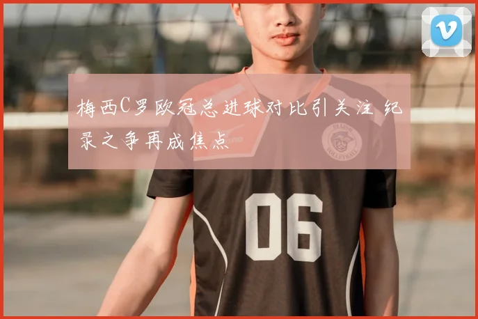 梅西C罗欧冠总进球对比引关注 纪录之争再成焦点