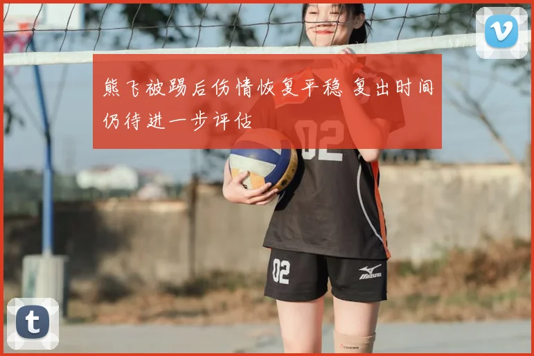 熊飞被踢后伤情恢复平稳 复出时间仍待进一步评估