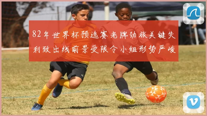 82年世界杯预选赛老牌劲旅关键失利致出线前景受限令小组形势严峻
