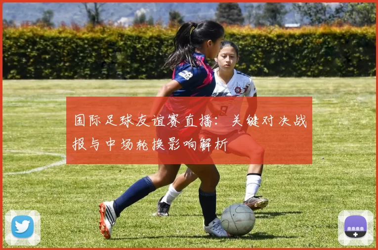 国际足球友谊赛直播：关键对决战报与中场轮换影响解析