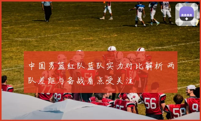 中国男篮红队蓝队实力对比解析 两队差距与备战看点受关注