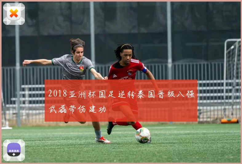 2018亚洲杯国足逆转泰国晋级八强武磊带伤建功