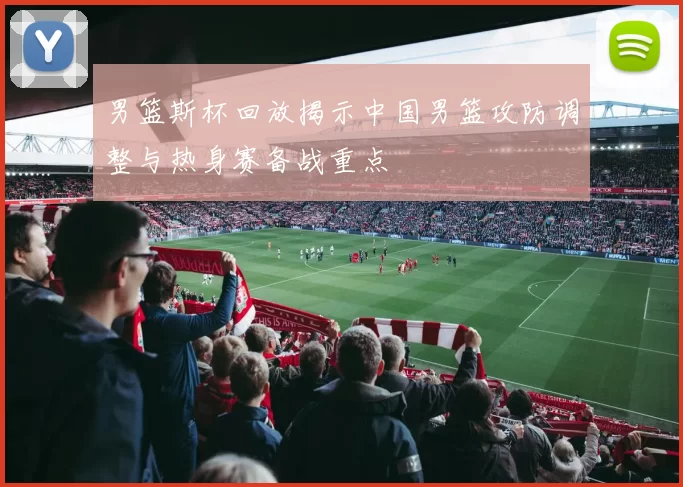 男篮斯杯回放揭示中国男篮攻防调整与热身赛备战重点