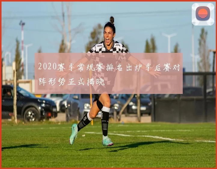 2020赛季常规赛排名出炉季后赛对阵形势正式揭晓
