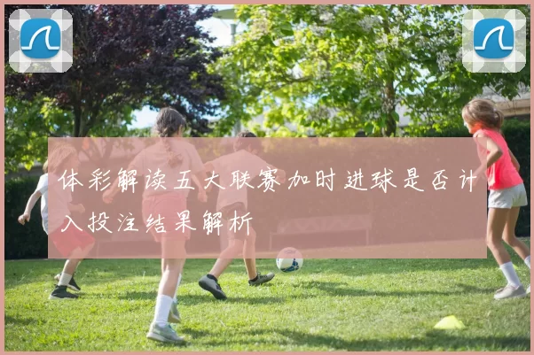 体彩解读五大联赛加时进球是否计入投注结果解析
