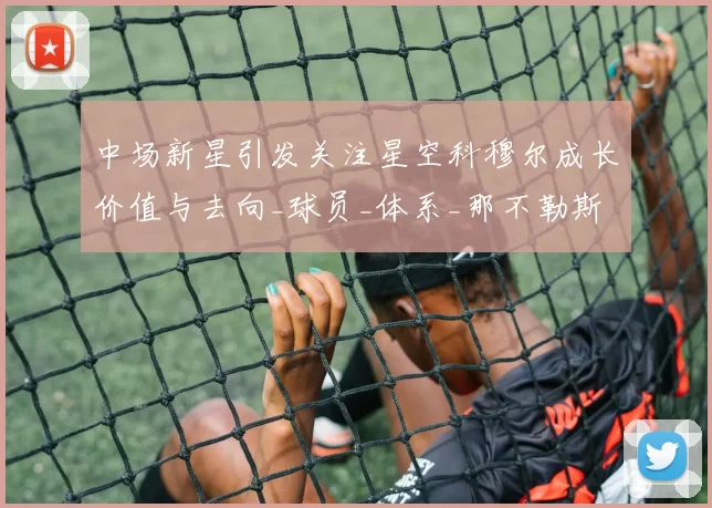 中场新星引发关注星空科穆尔成长价值与去向_球员_体系_那不勒斯