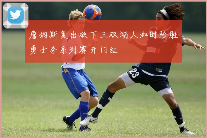 詹姆斯复出砍下三双湖人加时险胜勇士夺系列赛开门红