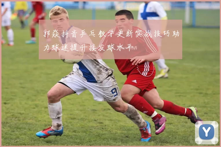 郭焱抖音乒乓教学更新实战技巧助力球迷提升接发球水平